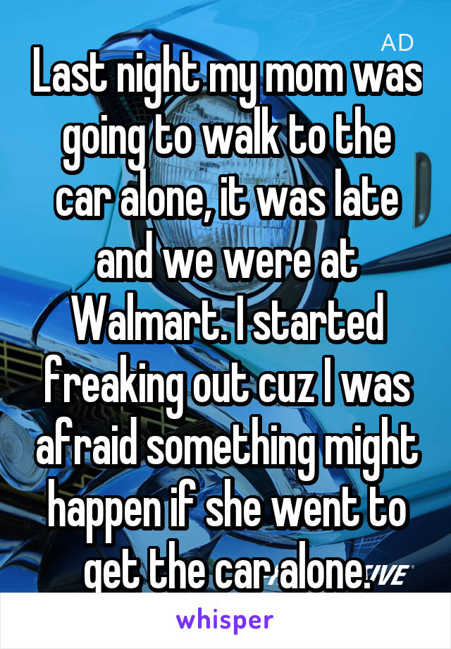 Last night my mom was going to walk to the car alone, it was late and we were at Walmart. I started freaking out cuz I was afraid something might happen if she went to get the car alone.