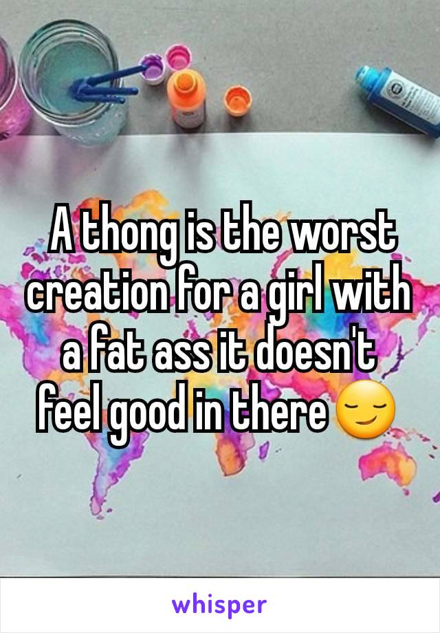  A thong is the worst creation for a girl with a fat ass it doesn't feel good in there😏