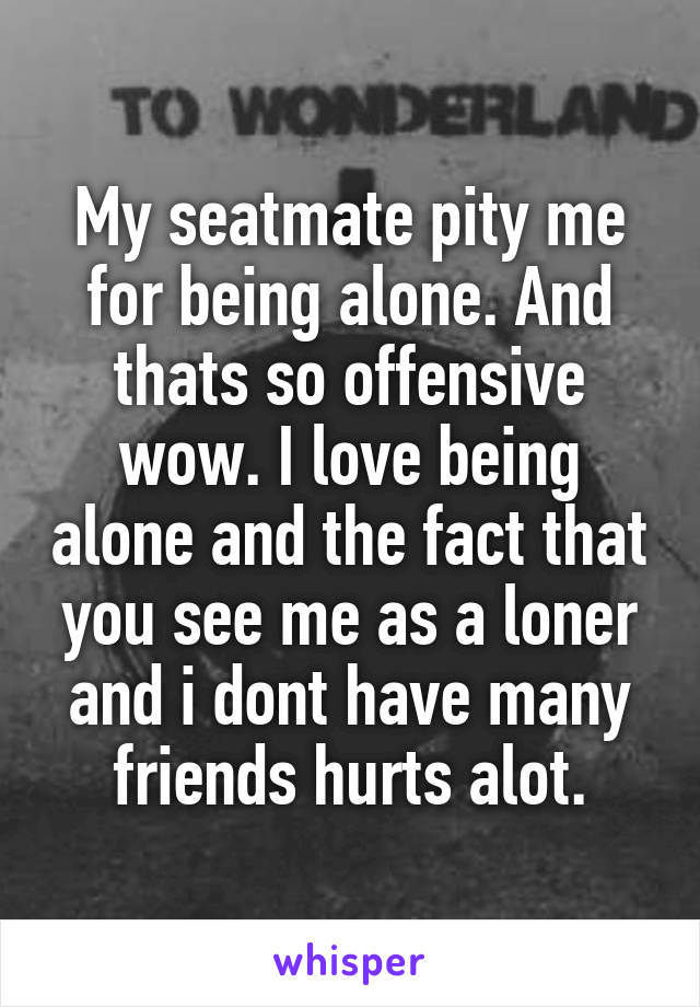 My seatmate pity me for being alone. And thats so offensive wow. I love being alone and the fact that you see me as a loner and i dont have many friends hurts alot.