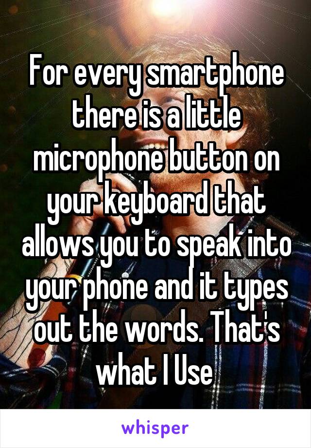 For every smartphone there is a little microphone button on your keyboard that allows you to speak into your phone and it types out the words. That's what I Use 