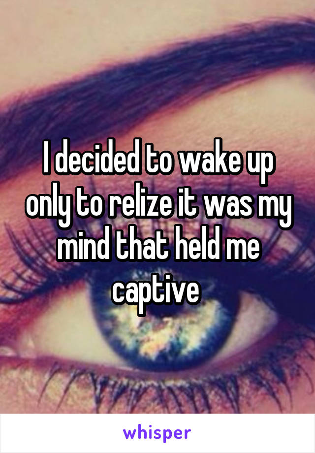 I decided to wake up only to relize it was my mind that held me captive 