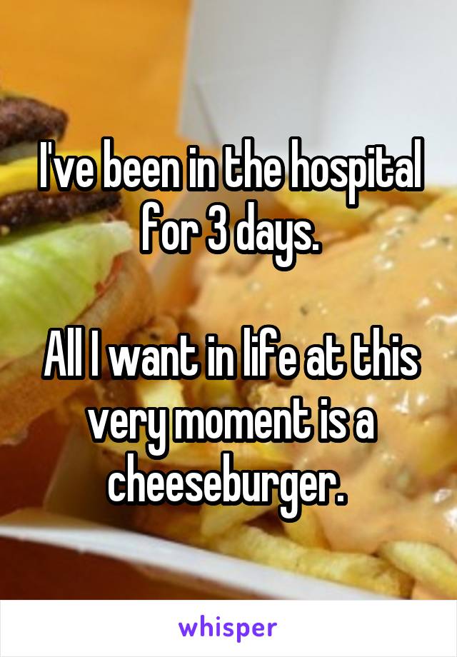 I've been in the hospital for 3 days.

All I want in life at this very moment is a cheeseburger. 