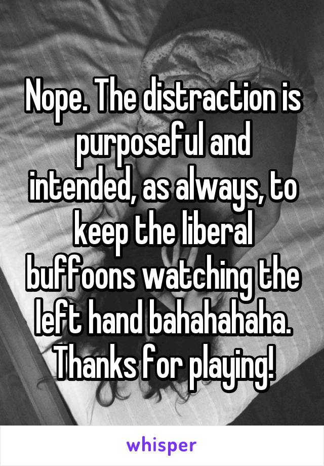 Nope. The distraction is purposeful and intended, as always, to keep the liberal buffoons watching the left hand bahahahaha. Thanks for playing!