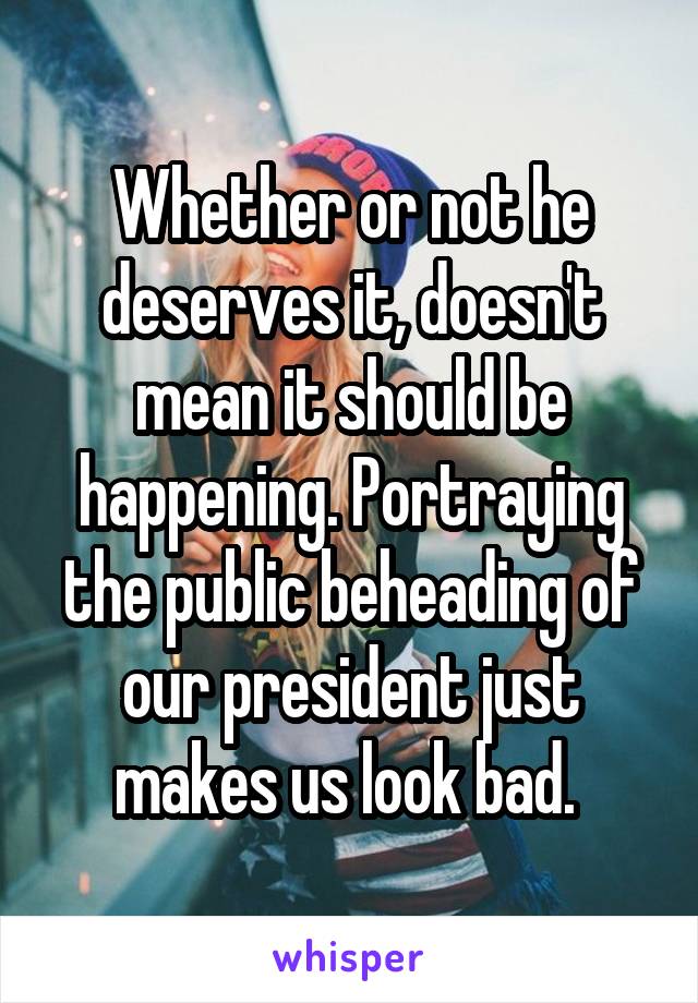 Whether or not he deserves it, doesn't mean it should be happening. Portraying the public beheading of our president just makes us look bad. 