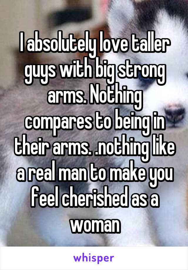 I absolutely love taller guys with big strong arms. Nothing compares to being in their arms. .nothing like a real man to make you feel cherished as a woman