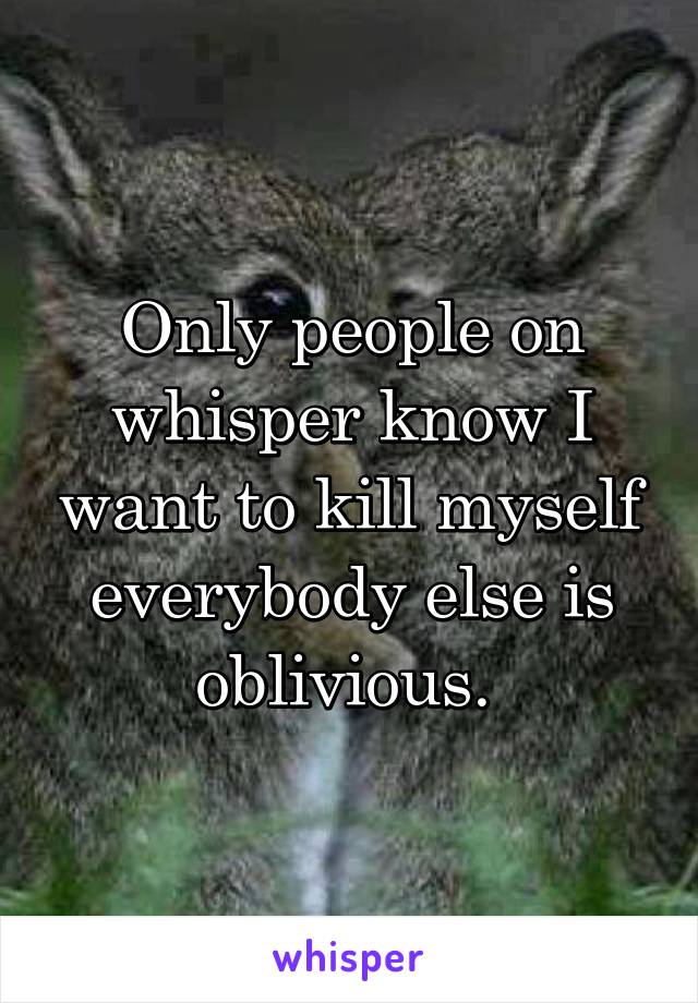 Only people on whisper know I want to kill myself everybody else is oblivious. 