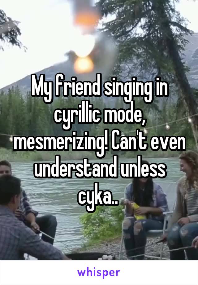 My friend singing in cyrillic mode, mesmerizing! Can't even understand unless cyka.. 