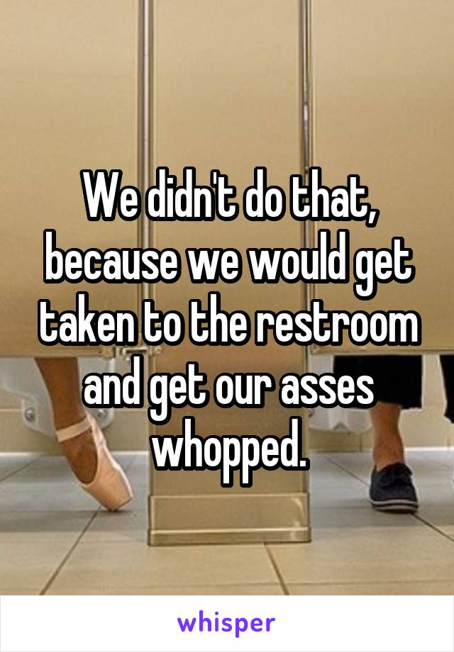 We didn't do that, because we would get taken to the restroom and get our asses whopped.