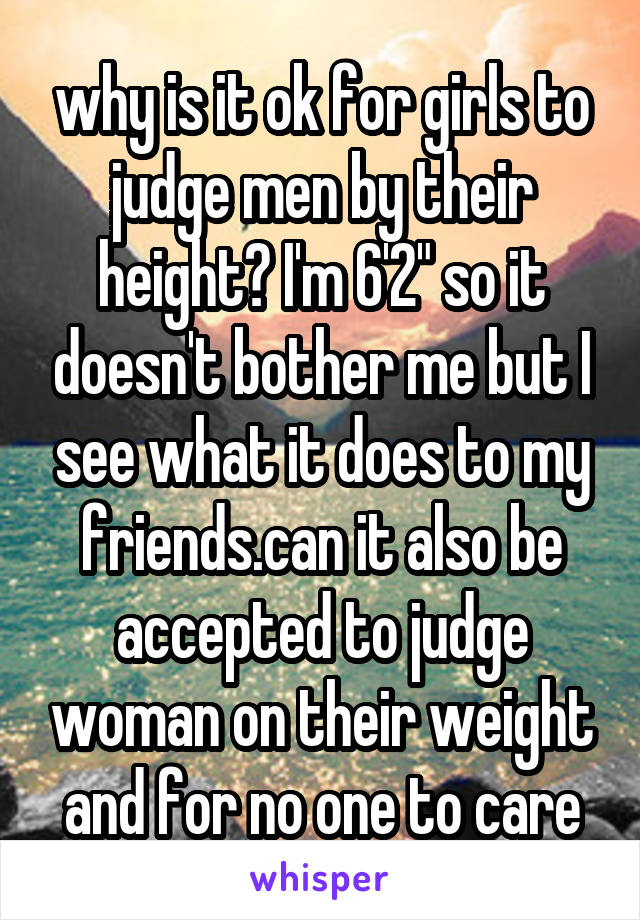 why is it ok for girls to judge men by their height? I'm 6'2" so it doesn't bother me but I see what it does to my friends.can it also be accepted to judge woman on their weight and for no one to care