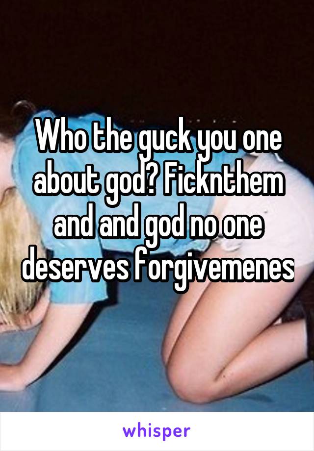 Who the guck you one about god? Ficknthem and and god no one deserves forgivemenes 