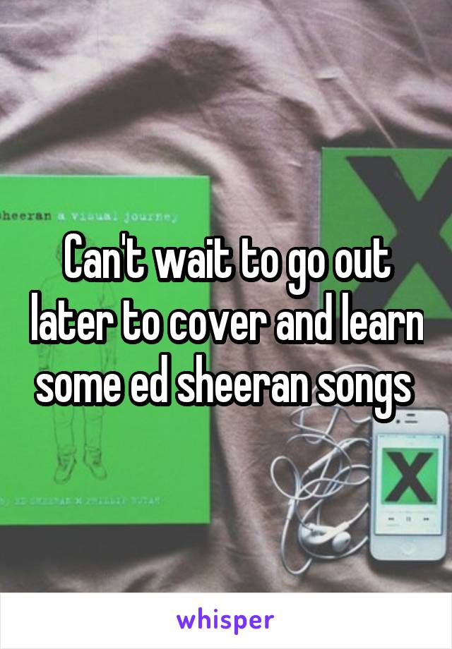 Can't wait to go out later to cover and learn some ed sheeran songs 