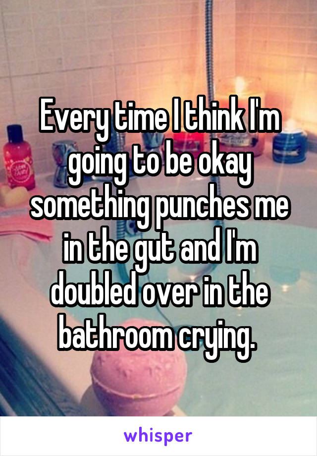 Every time I think I'm going to be okay something punches me in the gut and I'm doubled over in the bathroom crying. 