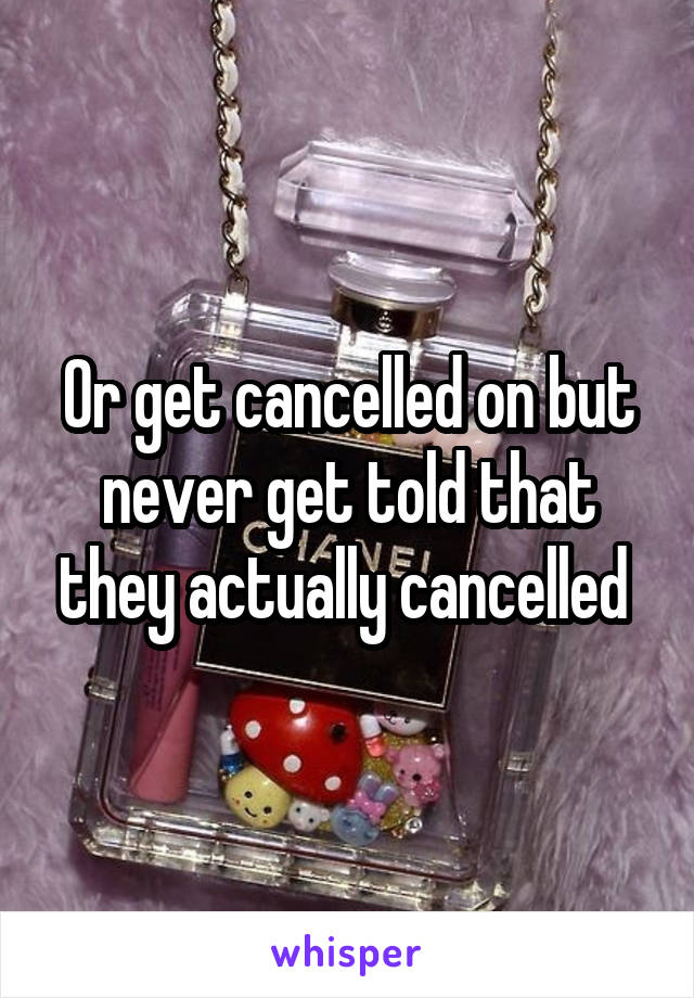 Or get cancelled on but never get told that they actually cancelled 