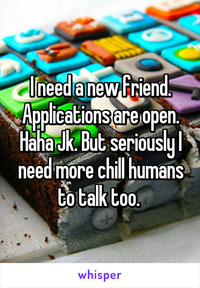 I need a new friend. Applications are open. Haha Jk. But seriously I need more chill humans to talk too. 