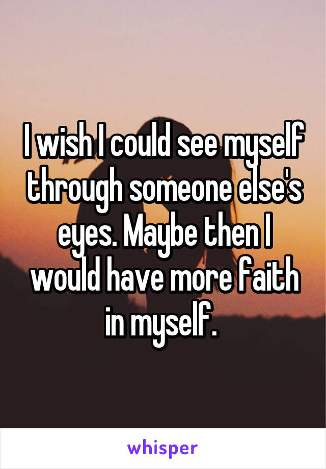 I wish I could see myself through someone else's eyes. Maybe then I would have more faith in myself. 