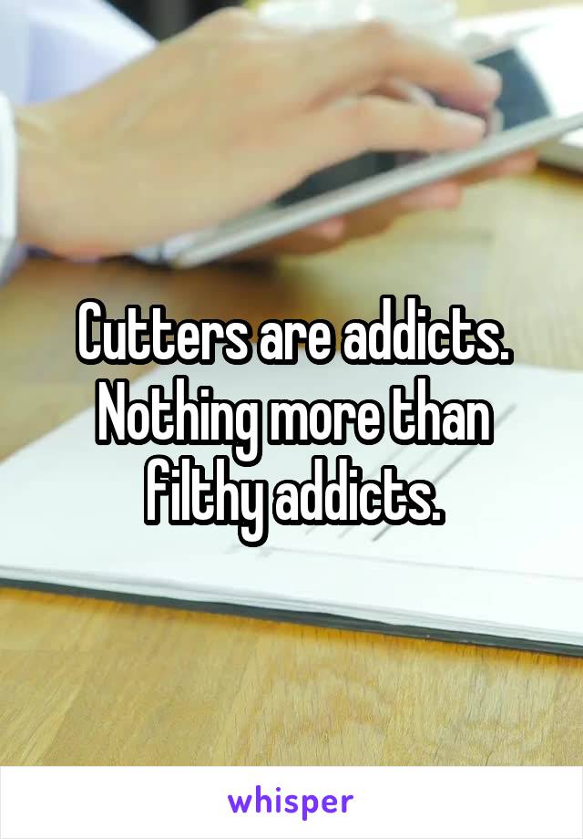 Cutters are addicts. Nothing more than filthy addicts.