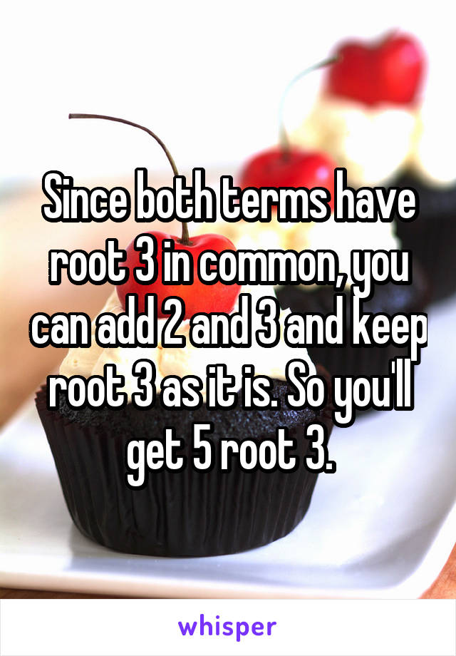 Since both terms have root 3 in common, you can add 2 and 3 and keep root 3 as it is. So you'll get 5 root 3.