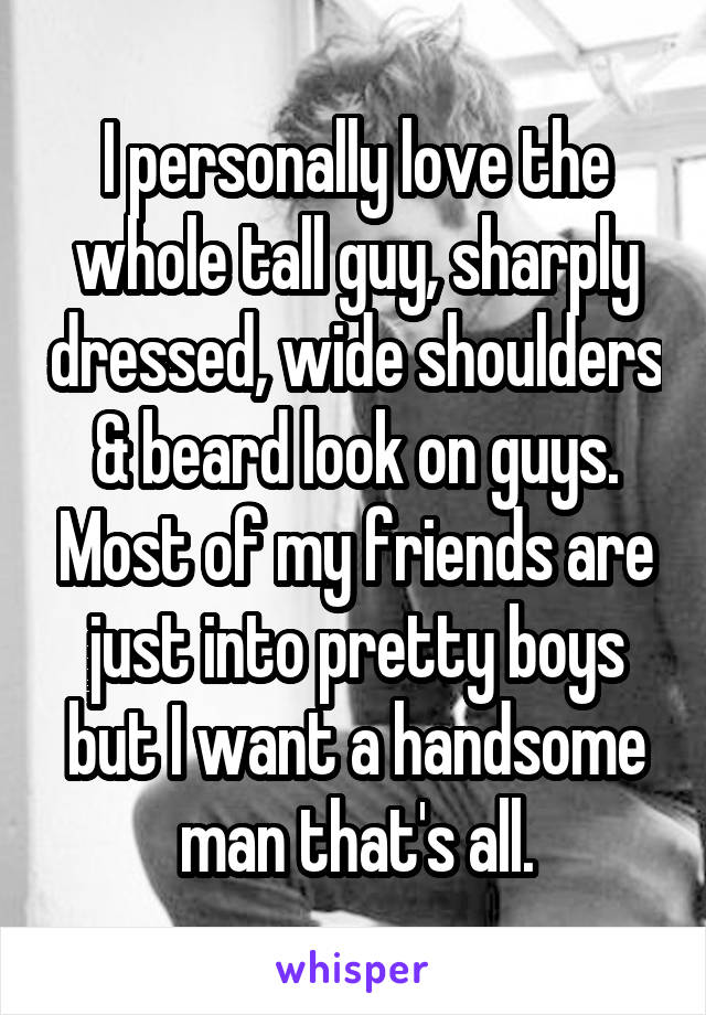 I personally love the whole tall guy, sharply dressed, wide shoulders & beard look on guys. Most of my friends are just into pretty boys but I want a handsome man that's all.