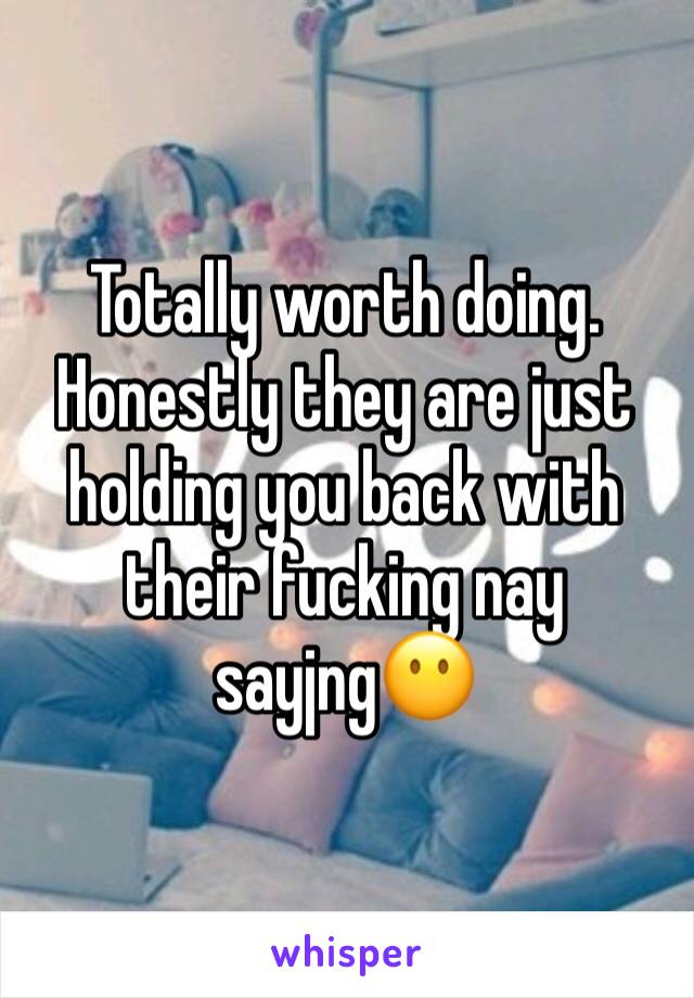 Totally worth doing. Honestly they are just holding you back with their fucking nay sayjng😶
