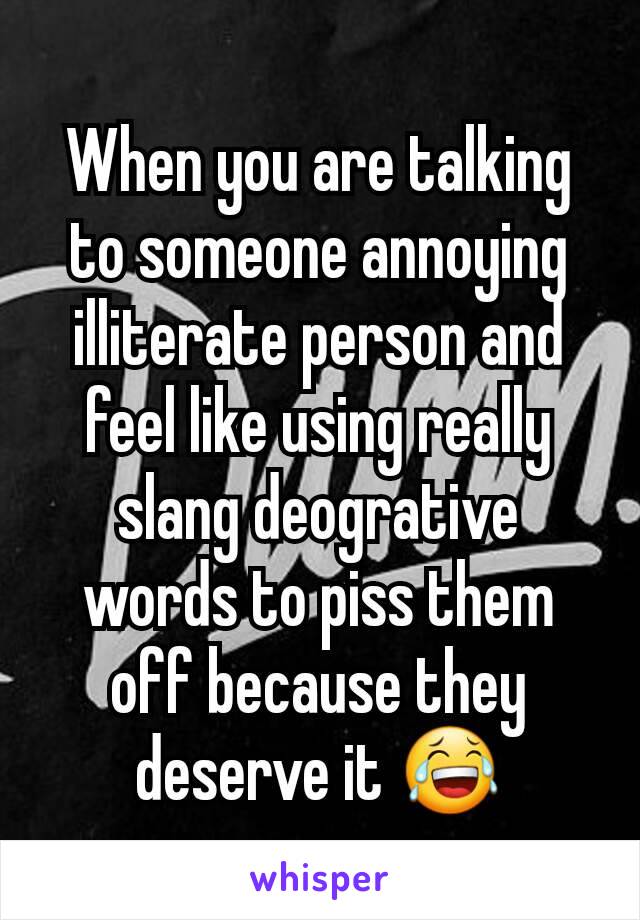 When you are talking to someone annoying illiterate person and feel like using really slang deogrative words to piss them off because they deserve it 😂