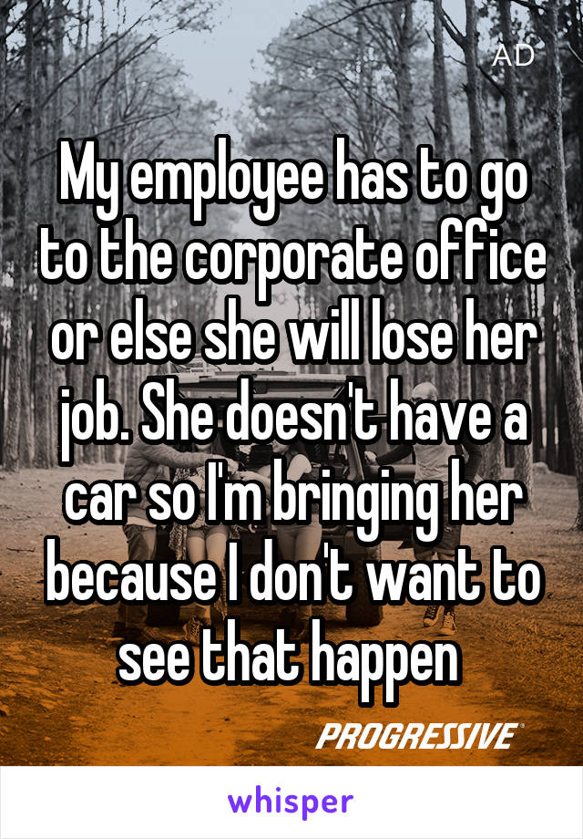 My employee has to go to the corporate office or else she will lose her job. She doesn't have a car so I'm bringing her because I don't want to see that happen 