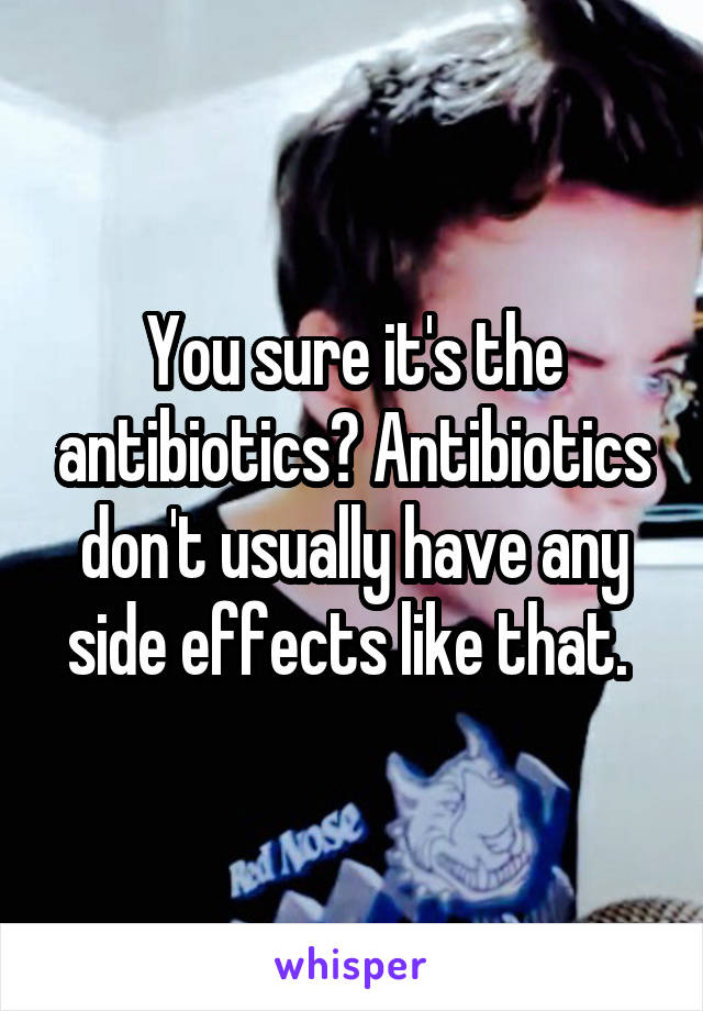 You sure it's the antibiotics? Antibiotics don't usually have any side effects like that. 