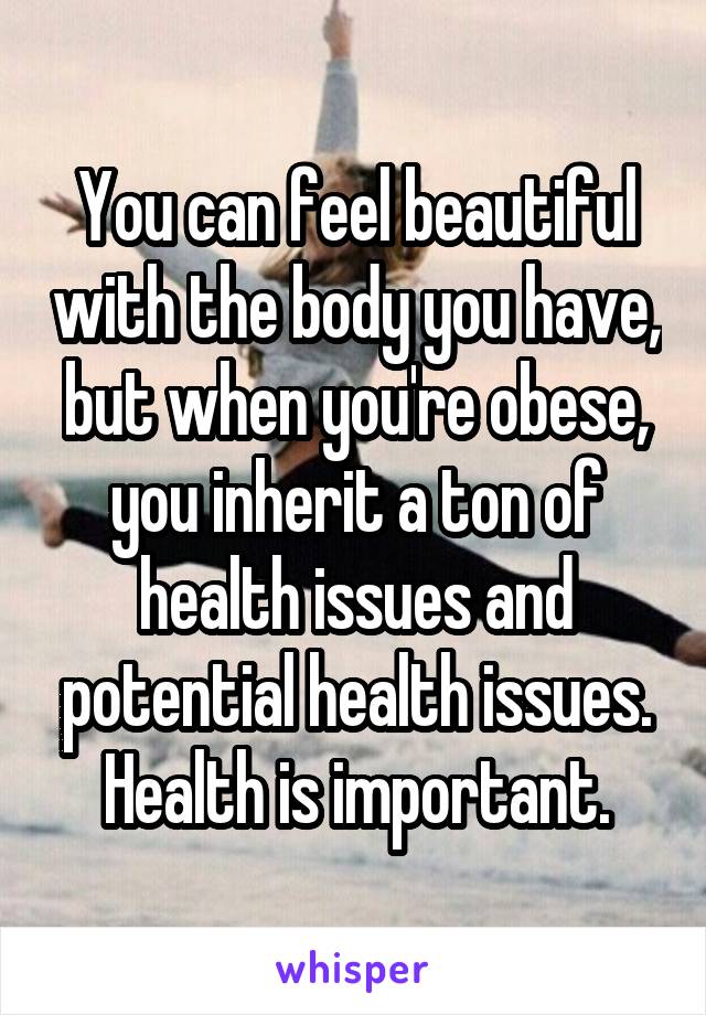 You can feel beautiful with the body you have, but when you're obese, you inherit a ton of health issues and potential health issues. Health is important.