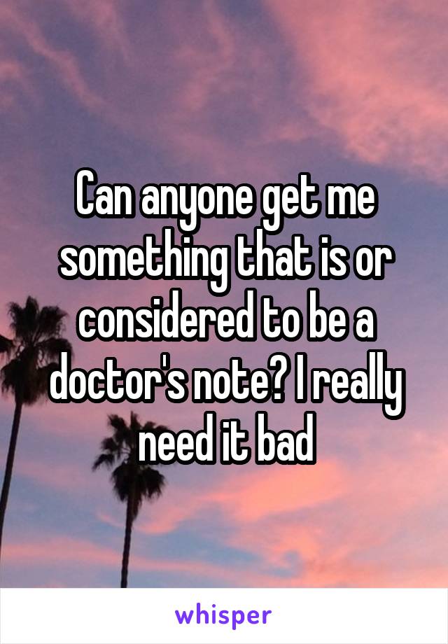 Can anyone get me something that is or considered to be a doctor's note? I really need it bad