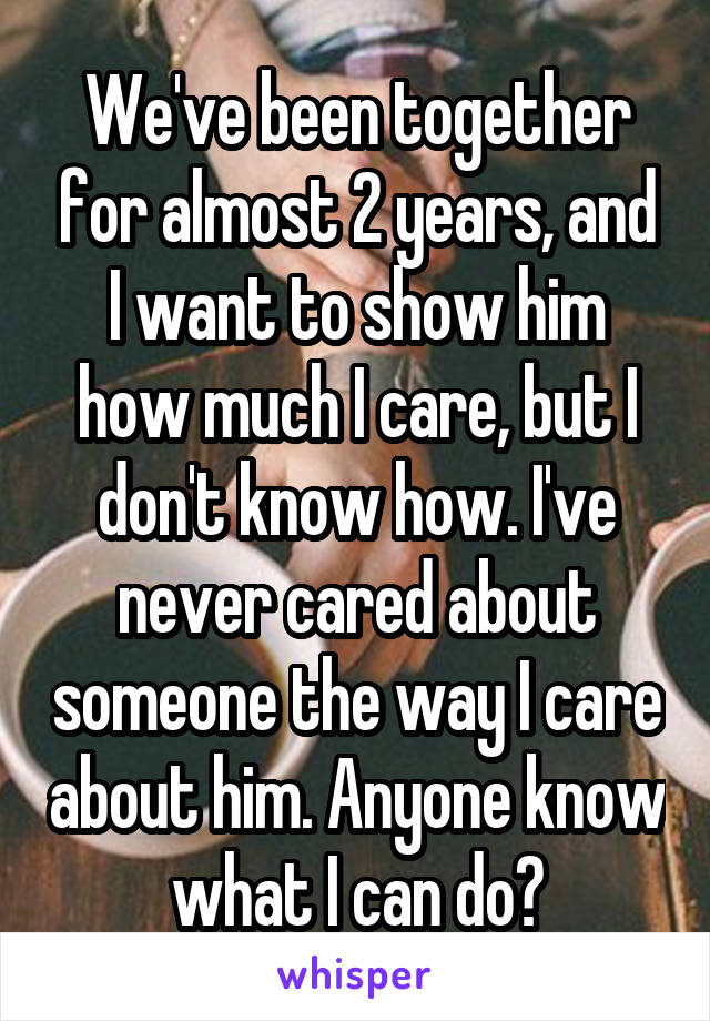 We've been together for almost 2 years, and I want to show him how much I care, but I don't know how. I've never cared about someone the way I care about him. Anyone know what I can do?