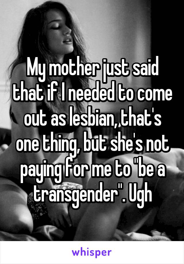 My mother just said that if I needed to come out as lesbian, that's one thing, but she's not paying for me to "be a transgender". Ugh