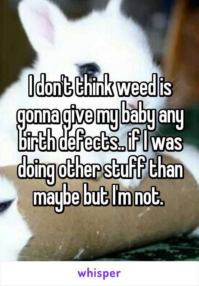 I don't think weed is gonna give my baby any birth defects.. if I was doing other stuff than maybe but I'm not. 