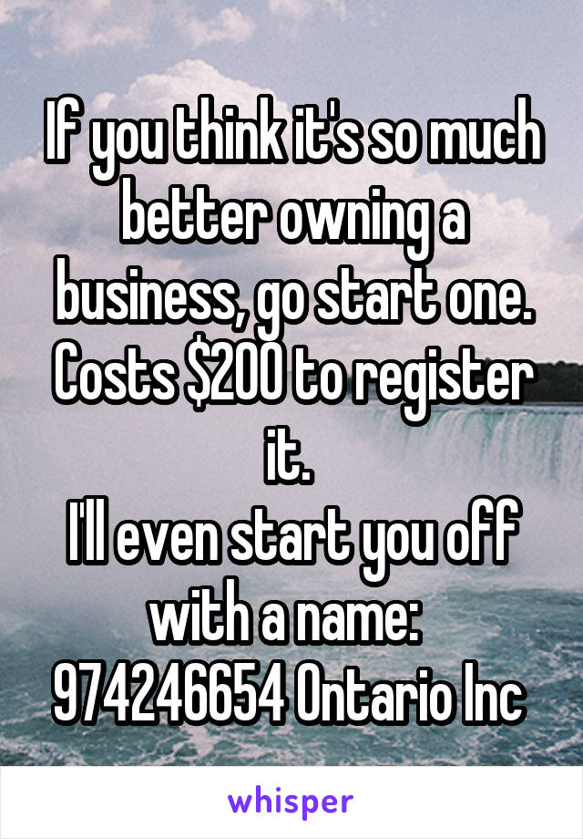 If you think it's so much better owning a business, go start one. Costs $200 to register it. 
I'll even start you off with a name:  
974246654 Ontario Inc 