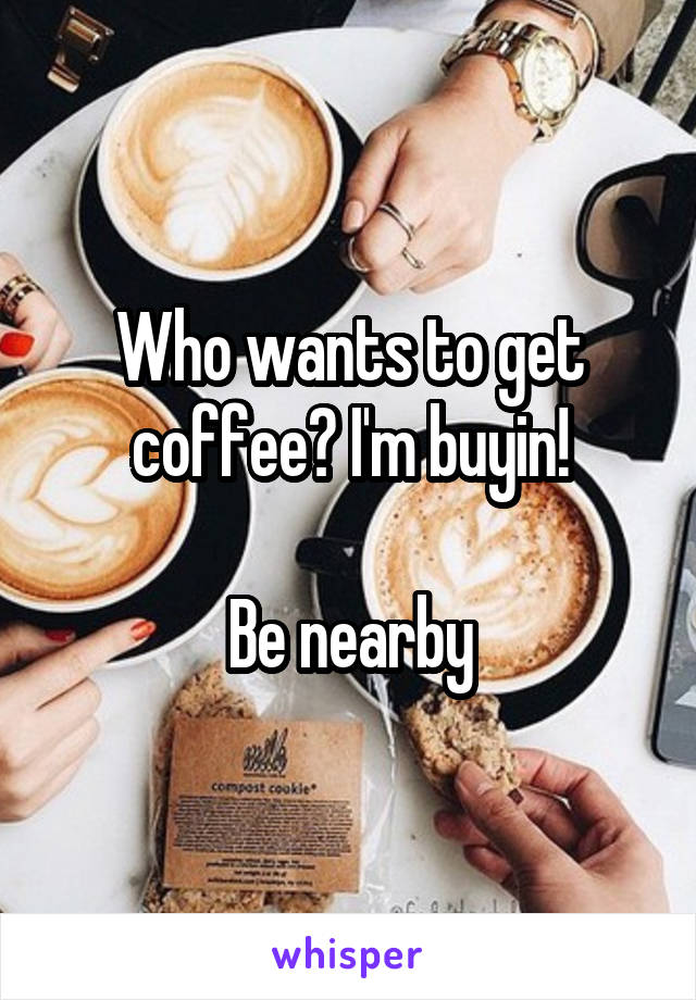 Who wants to get coffee? I'm buyin!

Be nearby