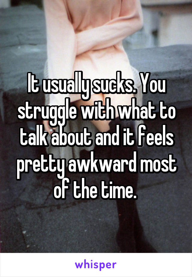 It usually sucks. You struggle with what to talk about and it feels pretty awkward most of the time. 