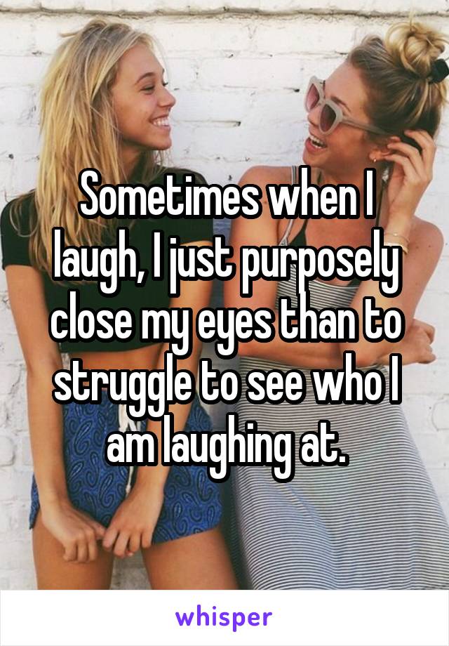 Sometimes when I laugh, I just purposely close my eyes than to struggle to see who I am laughing at.