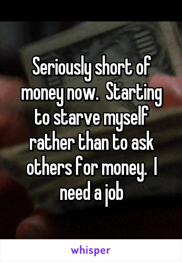 Seriously short of money now.  Starting to starve myself rather than to ask others for money.  I need a job