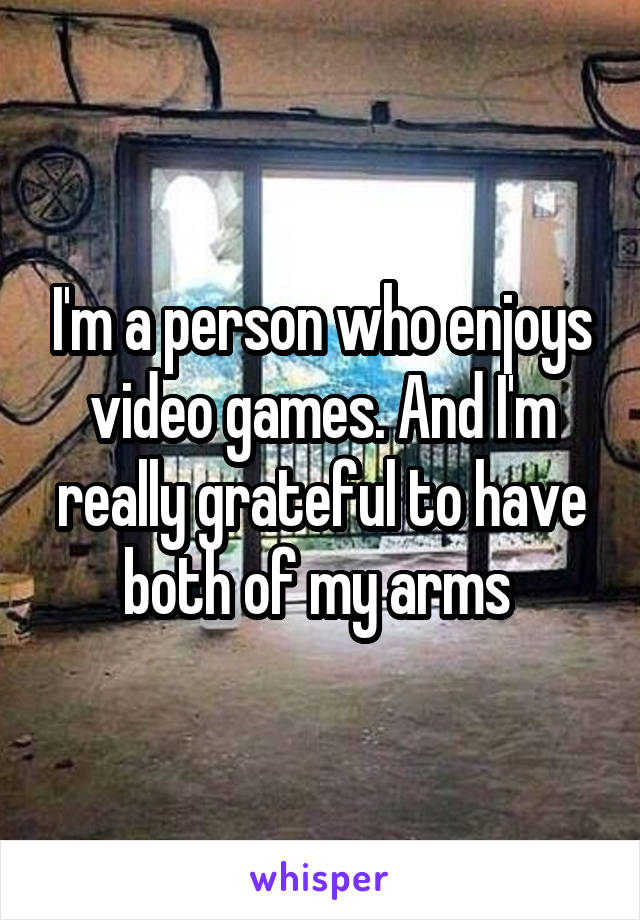 I'm a person who enjoys video games. And I'm really grateful to have both of my arms 