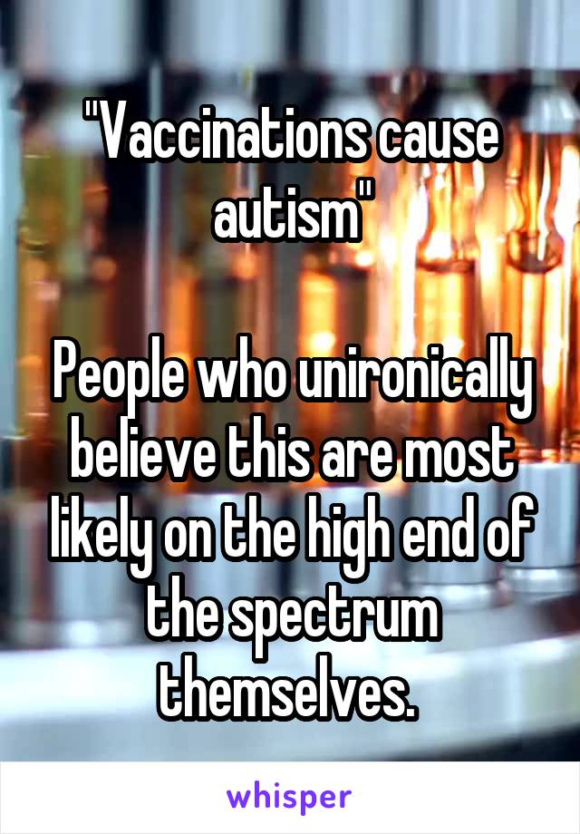 "Vaccinations cause autism"

People who unironically believe this are most likely on the high end of the spectrum themselves. 