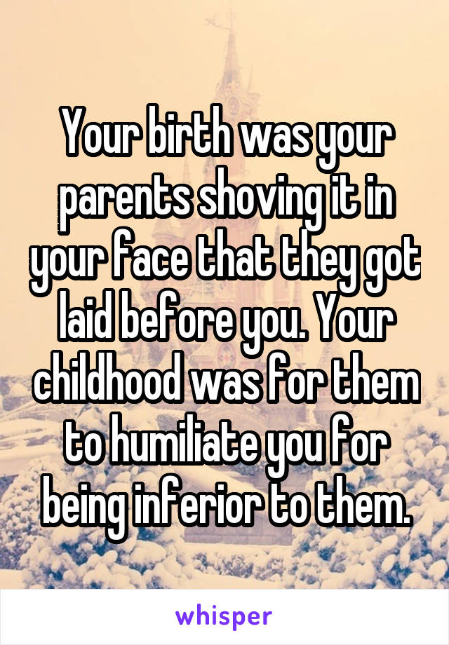 Your birth was your parents shoving it in your face that they got laid before you. Your childhood was for them to humiliate you for being inferior to them.