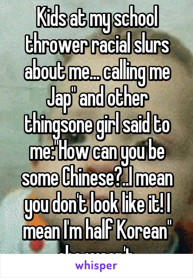 Kids at my school thrower racial slurs about me... calling me Jap" and other thingsone girl said to me:"How can you be some Chinese?..I mean you don't look like it! I mean I'm half Korean" she wasn't.