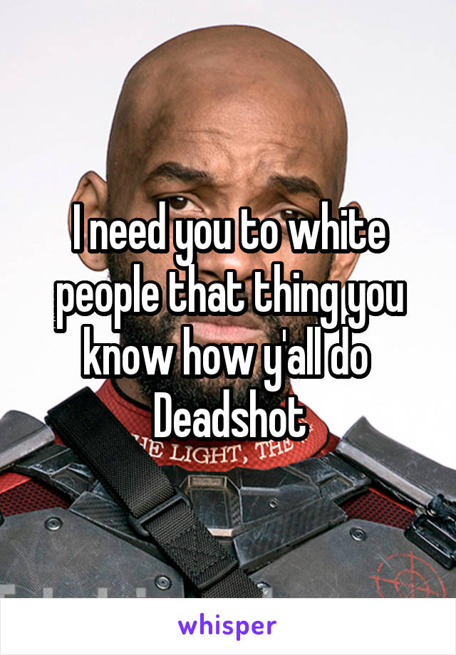 I need you to white people that thing you know how y'all do 
Deadshot