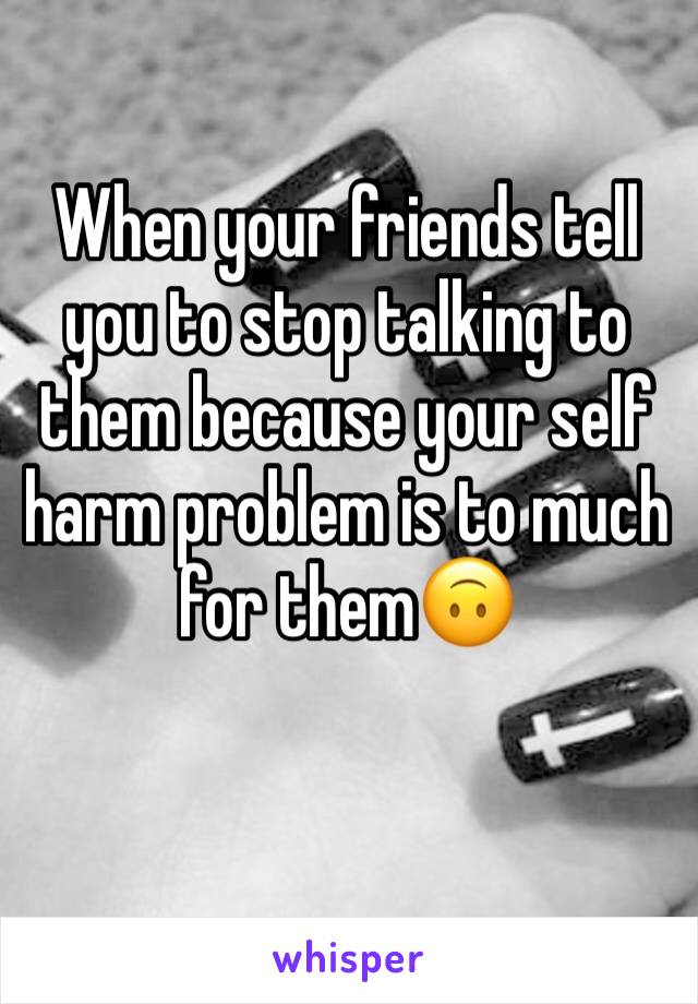 When your friends tell you to stop talking to them because your self harm problem is to much for them🙃