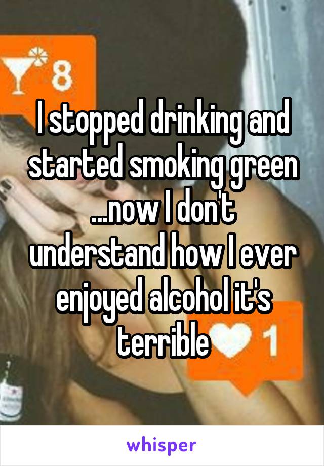 I stopped drinking and started smoking green ...now I don't understand how I ever enjoyed alcohol it's terrible