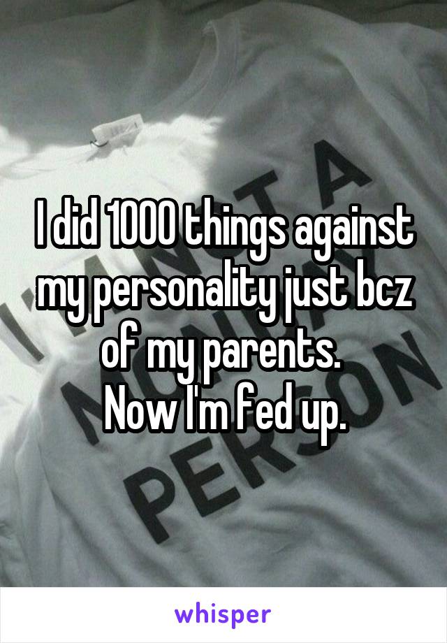 I did 1000 things against my personality just bcz of my parents. 
Now I'm fed up.