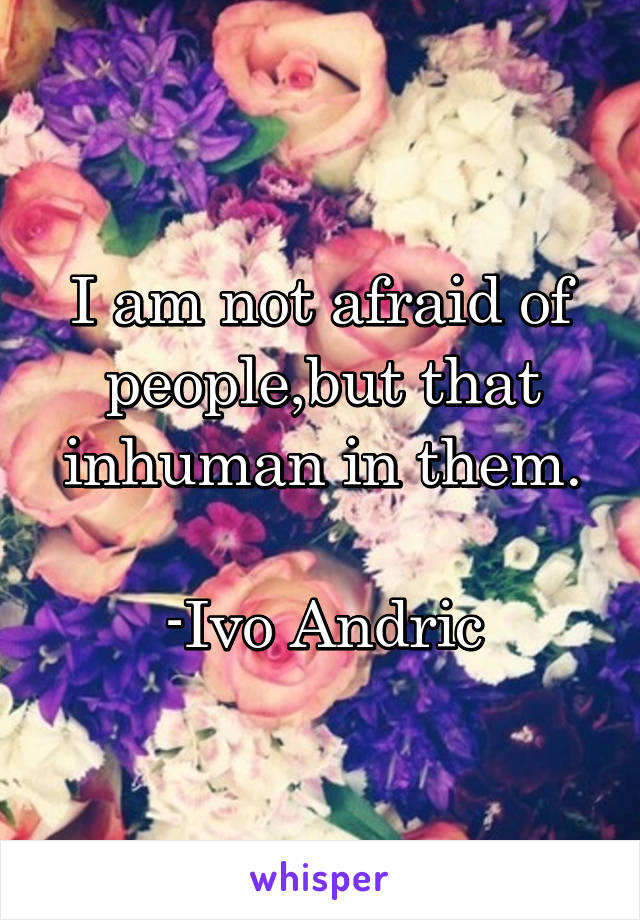 I am not afraid of people,but that inhuman in them.

-Ivo Andric