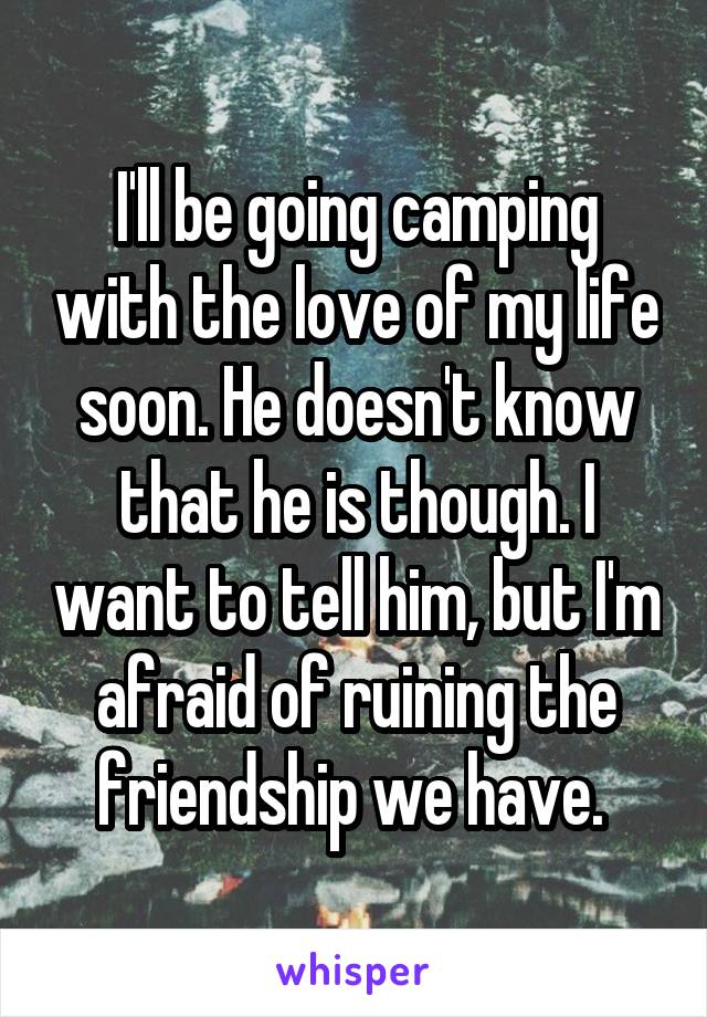 I'll be going camping with the love of my life soon. He doesn't know that he is though. I want to tell him, but I'm afraid of ruining the friendship we have. 