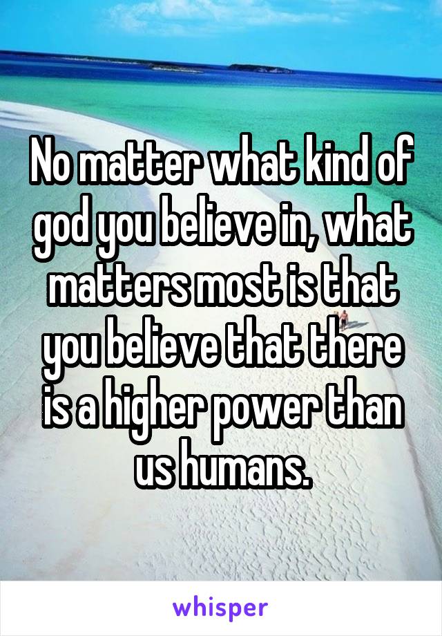 No matter what kind of god you believe in, what matters most is that you believe that there is a higher power than us humans.