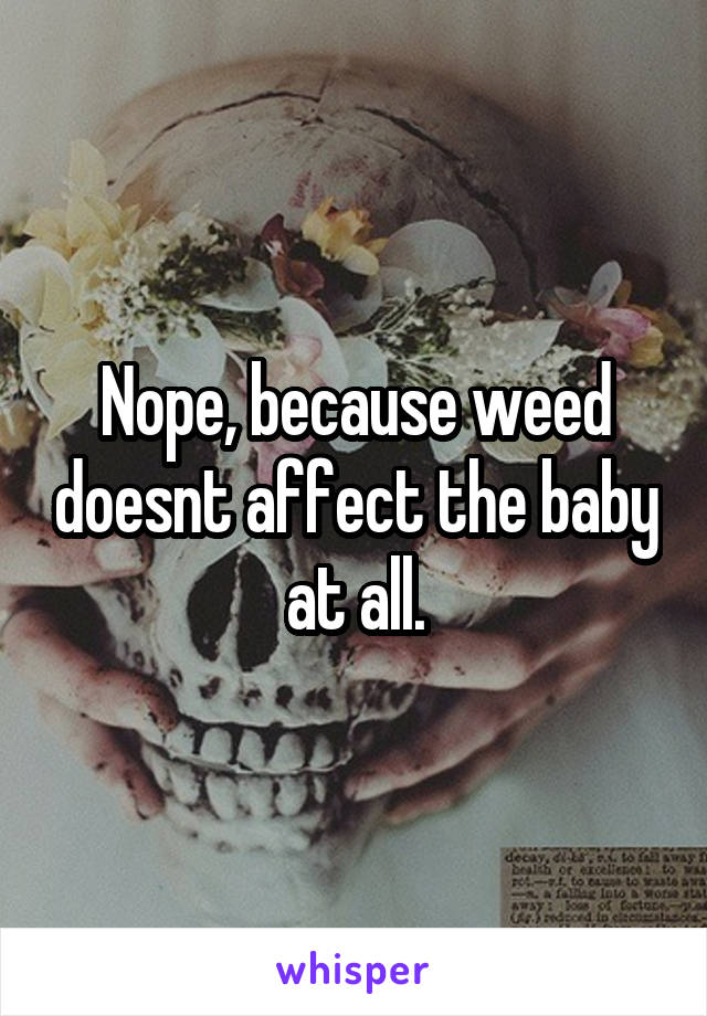 Nope, because weed doesnt affect the baby at all.