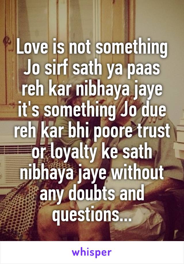 Love is not something Jo sirf sath ya paas reh kar nibhaya jaye it's something Jo due reh kar bhi poore trust or loyalty ke sath nibhaya jaye without any doubts and questions...
