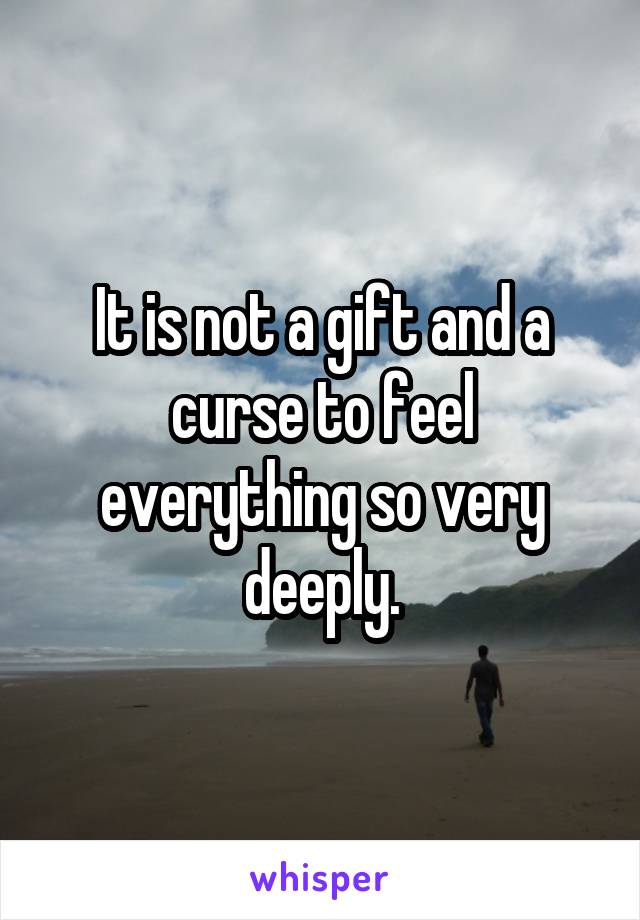 It is not a gift and a curse to feel everything so very deeply.